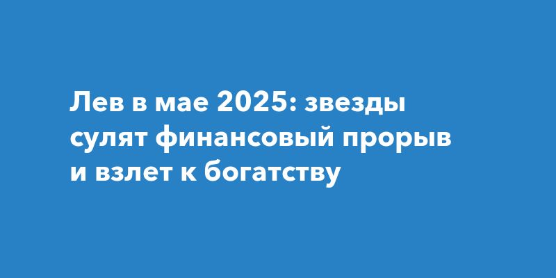 Лев в мае 2025: звезды сулят финансовый прорыв и взлет к богатству