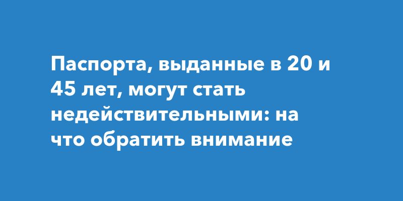 Паспорта, выданные в 20 и 45 лет, могут стать недействительными: на что обратить внимание
