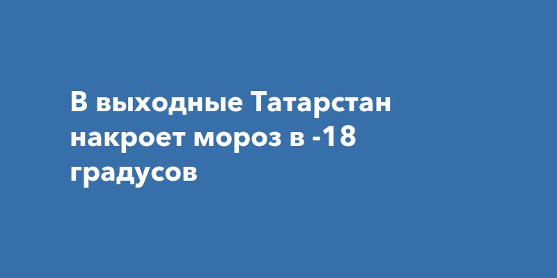 В выходные Татарстан накроет мороз в -18 градусов